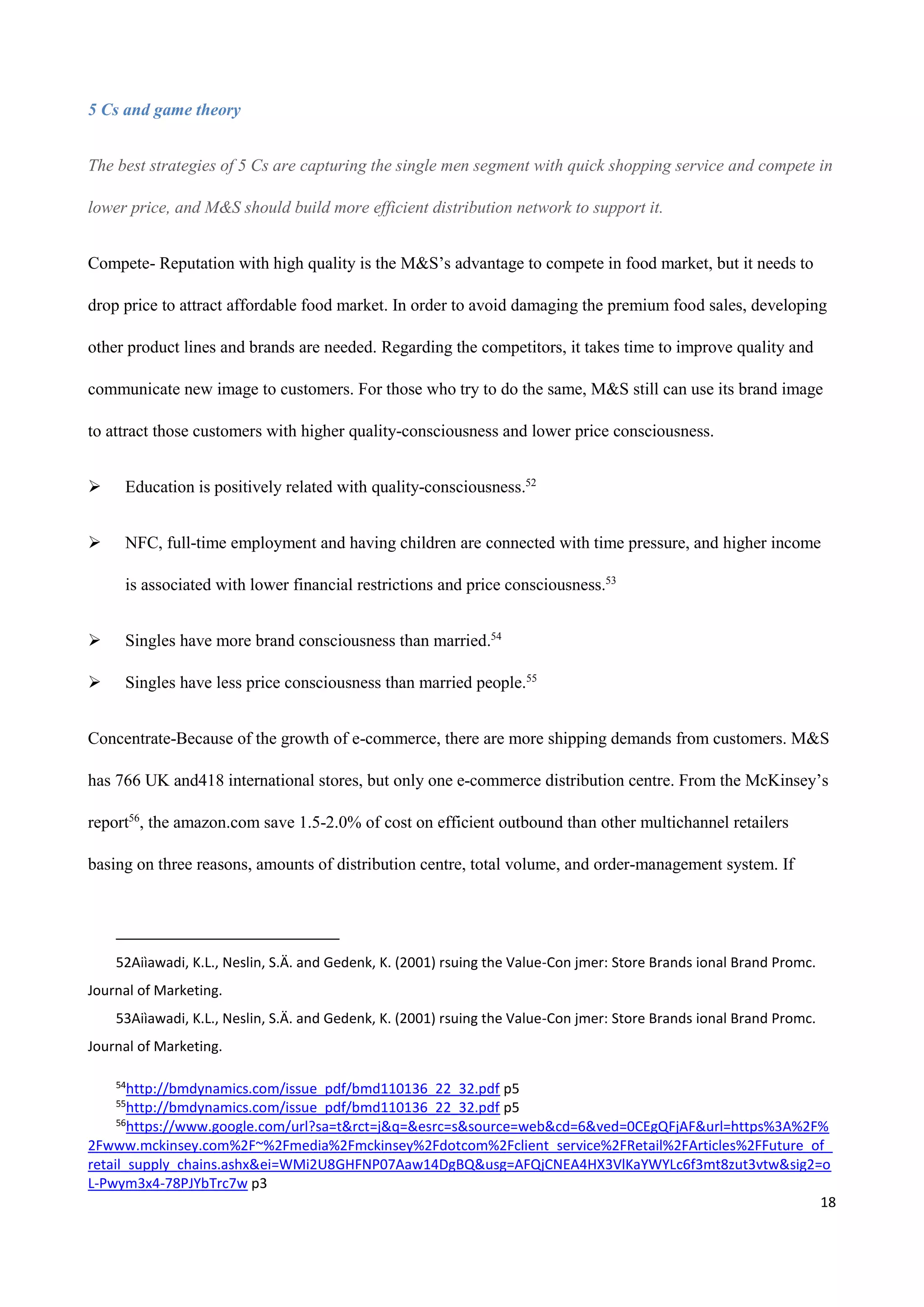 18
5 Cs and game theory
The best strategies of 5 Cs are capturing the single men segment with quick shopping service and compete in
lower price, and M&S should build more efficient distribution network to support it.
Compete- Reputation with high quality is the M&S’s advantage to compete in food market, but it needs to
drop price to attract affordable food market. In order to avoid damaging the premium food sales, developing
other product lines and brands are needed. Regarding the competitors, it takes time to improve quality and
communicate new image to customers. For those who try to do the same, M&S still can use its brand image
to attract those customers with higher quality-consciousness and lower price consciousness.
 Education is positively related with quality-consciousness.52
 NFC, full-time employment and having children are connected with time pressure, and higher income
is associated with lower financial restrictions and price consciousness.53
 Singles have more brand consciousness than married.54
 Singles have less price consciousness than married people.55
Concentrate-Because of the growth of e-commerce, there are more shipping demands from customers. M&S
has 766 UK and418 international stores, but only one e-commerce distribution centre. From the McKinsey’s
report56
, the amazon.com save 1.5-2.0% of cost on efficient outbound than other multichannel retailers
basing on three reasons, amounts of distribution centre, total volume, and order-management system. If
52Aiìawadi, K.L., Neslin, S.Ä. and Gedenk, K. (2001) rsuing the Value-Con jmer: Store Brands ional Brand Promc.
Journal of Marketing.
53Aiìawadi, K.L., Neslin, S.Ä. and Gedenk, K. (2001) rsuing the Value-Con jmer: Store Brands ional Brand Promc.
Journal of Marketing.
54
http://bmdynamics.com/issue_pdf/bmd110136_22_32.pdf p5
55
http://bmdynamics.com/issue_pdf/bmd110136_22_32.pdf p5
56
https://www.google.com/url?sa=t&rct=j&q=&esrc=s&source=web&cd=6&ved=0CEgQFjAF&url=https%3A%2F%
2Fwww.mckinsey.com%2F~%2Fmedia%2Fmckinsey%2Fdotcom%2Fclient_service%2FRetail%2FArticles%2FFuture_of_
retail_supply_chains.ashx&ei=WMi2U8GHFNP07Aaw14DgBQ&usg=AFQjCNEA4HX3VlKaYWYLc6f3mt8zut3vtw&sig2=o
L-Pwym3x4-78PJYbTrc7w p3
 