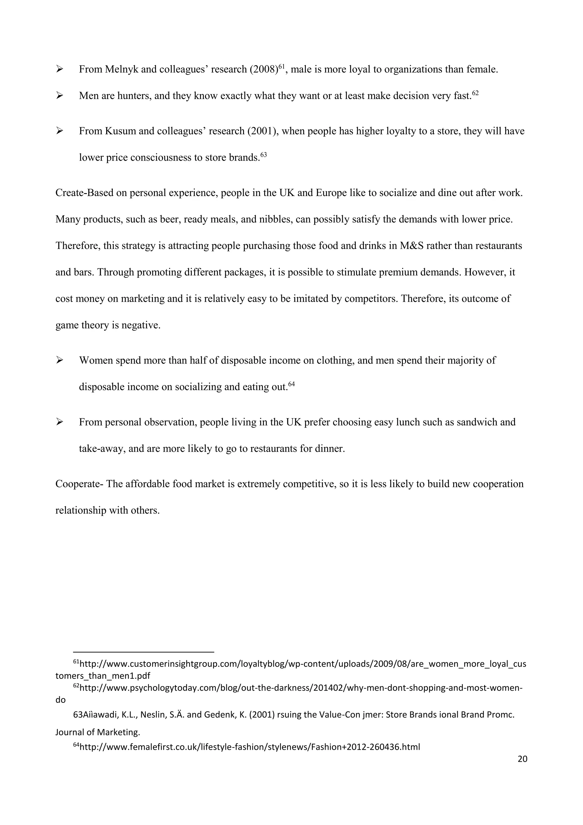 20
 From Melnyk and colleagues’ research (2008)61
, male is more loyal to organizations than female.
 Men are hunters, and they know exactly what they want or at least make decision very fast.62
 From Kusum and colleagues’ research (2001), when people has higher loyalty to a store, they will have
lower price consciousness to store brands.63
Create-Based on personal experience, people in the UK and Europe like to socialize and dine out after work.
Many products, such as beer, ready meals, and nibbles, can possibly satisfy the demands with lower price.
Therefore, this strategy is attracting people purchasing those food and drinks in M&S rather than restaurants
and bars. Through promoting different packages, it is possible to stimulate premium demands. However, it
cost money on marketing and it is relatively easy to be imitated by competitors. Therefore, its outcome of
game theory is negative.
 Women spend more than half of disposable income on clothing, and men spend their majority of
disposable income on socializing and eating out.64
 From personal observation, people living in the UK prefer choosing easy lunch such as sandwich and
take-away, and are more likely to go to restaurants for dinner.
Cooperate- The affordable food market is extremely competitive, so it is less likely to build new cooperation
relationship with others.
61
http://www.customerinsightgroup.com/loyaltyblog/wp-content/uploads/2009/08/are_women_more_loyal_cus
tomers_than_men1.pdf
62
http://www.psychologytoday.com/blog/out-the-darkness/201402/why-men-dont-shopping-and-most-women-
do
63Aiìawadi, K.L., Neslin, S.Ä. and Gedenk, K. (2001) rsuing the Value-Con jmer: Store Brands ional Brand Promc.
Journal of Marketing.
64
http://www.femalefirst.co.uk/lifestyle-fashion/stylenews/Fashion+2012-260436.html
 