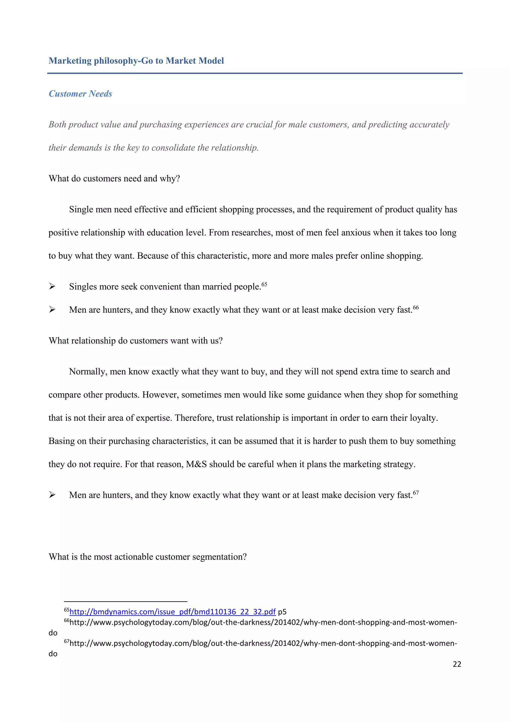 22
Marketing philosophy-Go to Market Model
Customer Needs
Both product value and purchasing experiences are crucial for male customers, and predicting accurately
their demands is the key to consolidate the relationship.
What do customers need and why?
Single men need effective and efficient shopping processes, and the requirement of product quality has
positive relationship with education level. From researches, most of men feel anxious when it takes too long
to buy what they want. Because of this characteristic, more and more males prefer online shopping.
 Singles more seek convenient than married people.65
 Men are hunters, and they know exactly what they want or at least make decision very fast.66
What relationship do customers want with us?
Normally, men know exactly what they want to buy, and they will not spend extra time to search and
compare other products. However, sometimes men would like some guidance when they shop for something
that is not their area of expertise. Therefore, trust relationship is important in order to earn their loyalty.
Basing on their purchasing characteristics, it can be assumed that it is harder to push them to buy something
they do not require. For that reason, M&S should be careful when it plans the marketing strategy.
 Men are hunters, and they know exactly what they want or at least make decision very fast.67
What is the most actionable customer segmentation?
65
http://bmdynamics.com/issue_pdf/bmd110136_22_32.pdf p5
66
http://www.psychologytoday.com/blog/out-the-darkness/201402/why-men-dont-shopping-and-most-women-
do
67
http://www.psychologytoday.com/blog/out-the-darkness/201402/why-men-dont-shopping-and-most-women-
do
 