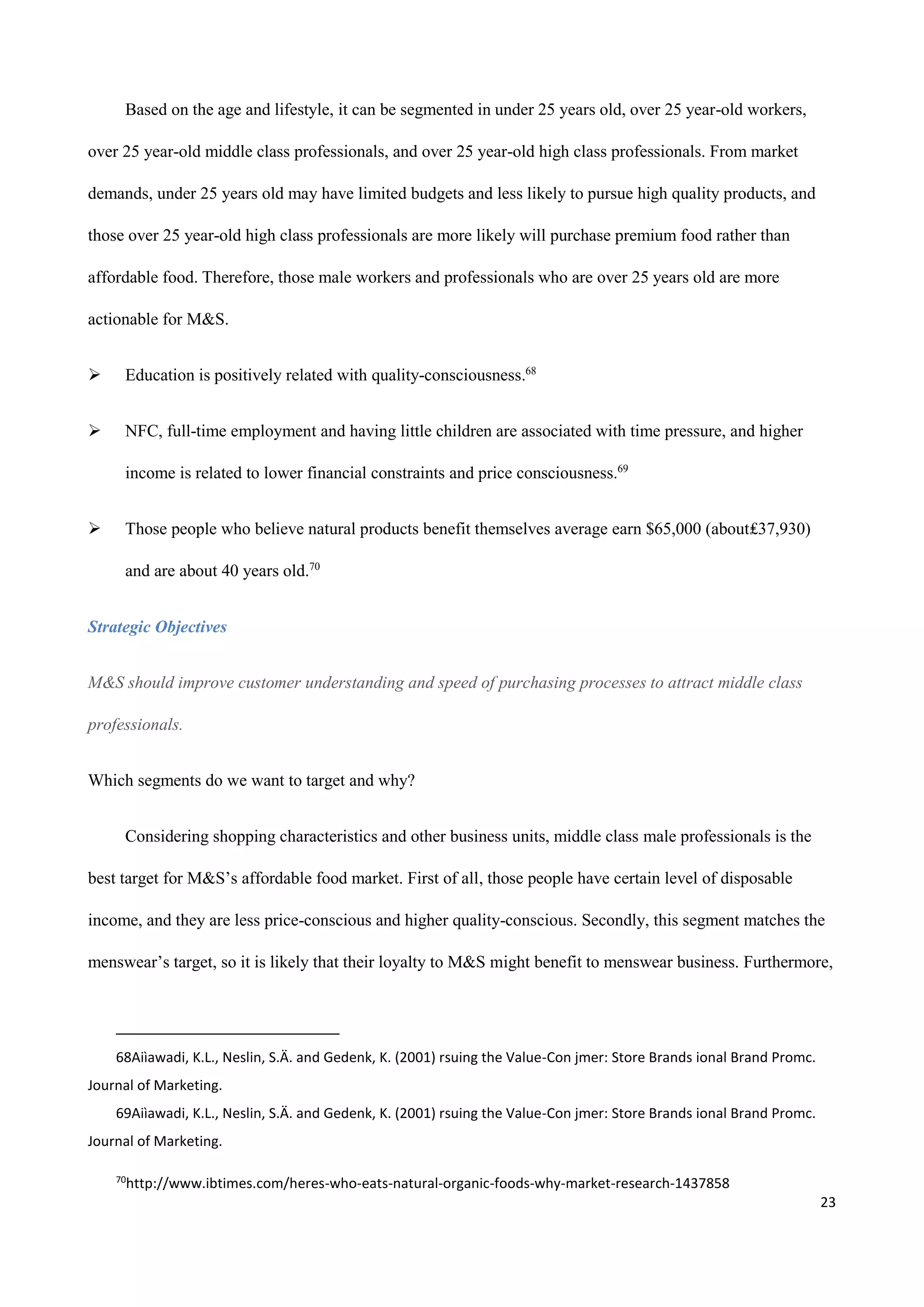 23
Based on the age and lifestyle, it can be segmented in under 25 years old, over 25 year-old workers,
over 25 year-old middle class professionals, and over 25 year-old high class professionals. From market
demands, under 25 years old may have limited budgets and less likely to pursue high quality products, and
those over 25 year-old high class professionals are more likely will purchase premium food rather than
affordable food. Therefore, those male workers and professionals who are over 25 years old are more
actionable for M&S.
 Education is positively related with quality-consciousness.68
 NFC, full-time employment and having little children are associated with time pressure, and higher
income is related to lower financial constraints and price consciousness.69
 Those people who believe natural products benefit themselves average earn $65,000 (about₤37,930)
and are about 40 years old.70
Strategic Objectives
M&S should improve customer understanding and speed of purchasing processes to attract middle class
professionals.
Which segments do we want to target and why?
Considering shopping characteristics and other business units, middle class male professionals is the
best target for M&S’s affordable food market. First of all, those people have certain level of disposable
income, and they are less price-conscious and higher quality-conscious. Secondly, this segment matches the
menswear’s target, so it is likely that their loyalty to M&S might benefit to menswear business. Furthermore,
68Aiìawadi, K.L., Neslin, S.Ä. and Gedenk, K. (2001) rsuing the Value-Con jmer: Store Brands ional Brand Promc.
Journal of Marketing.
69Aiìawadi, K.L., Neslin, S.Ä. and Gedenk, K. (2001) rsuing the Value-Con jmer: Store Brands ional Brand Promc.
Journal of Marketing.
70
http://www.ibtimes.com/heres-who-eats-natural-organic-foods-why-market-research-1437858
 