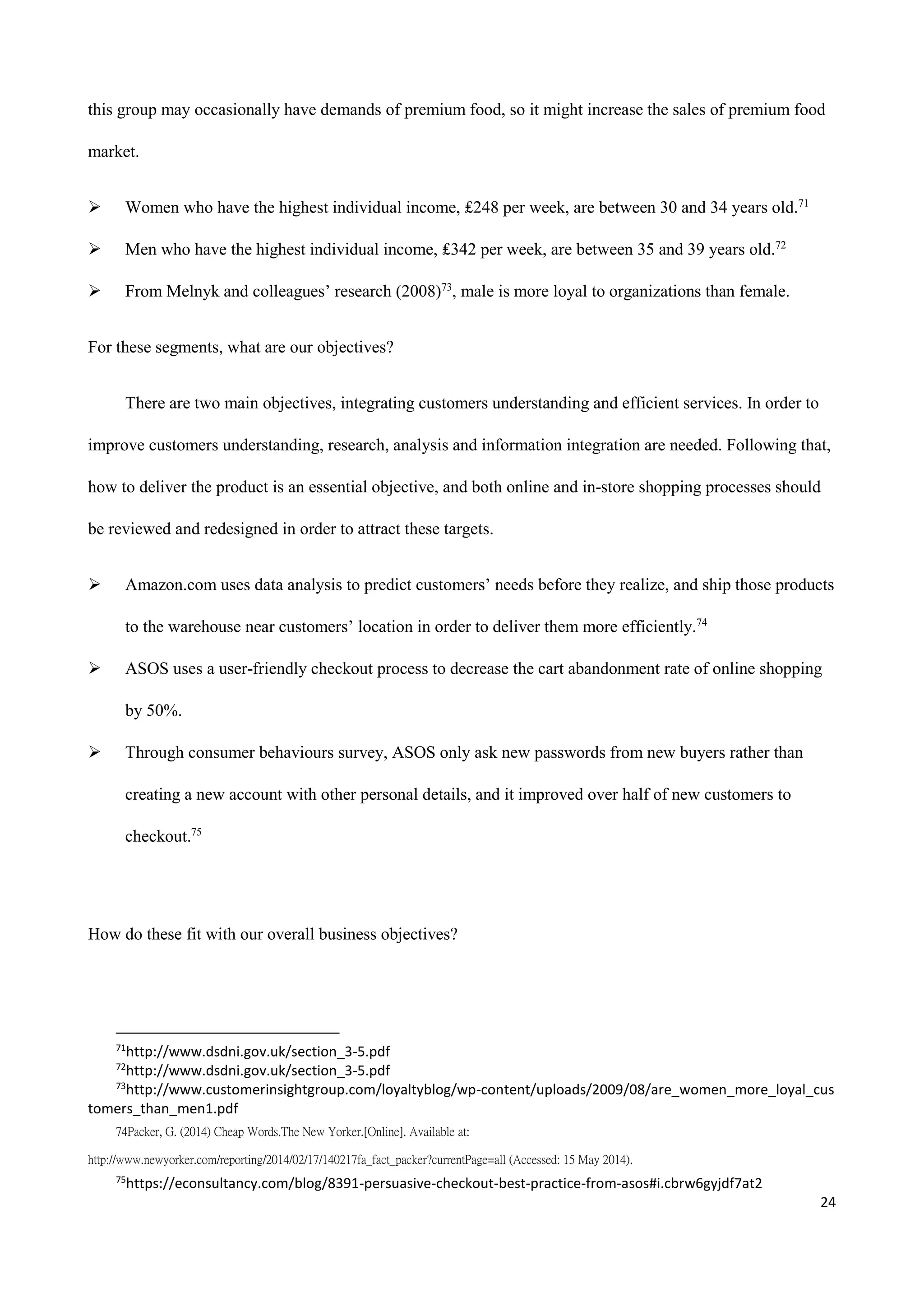 24
this group may occasionally have demands of premium food, so it might increase the sales of premium food
market.
 Women who have the highest individual income, ₤248 per week, are between 30 and 34 years old.71
 Men who have the highest individual income, ₤342 per week, are between 35 and 39 years old.72
 From Melnyk and colleagues’ research (2008)73
, male is more loyal to organizations than female.
For these segments, what are our objectives?
There are two main objectives, integrating customers understanding and efficient services. In order to
improve customers understanding, research, analysis and information integration are needed. Following that,
how to deliver the product is an essential objective, and both online and in-store shopping processes should
be reviewed and redesigned in order to attract these targets.
 Amazon.com uses data analysis to predict customers’ needs before they realize, and ship those products
to the warehouse near customers’ location in order to deliver them more efficiently.74
 ASOS uses a user-friendly checkout process to decrease the cart abandonment rate of online shopping
by 50%.
 Through consumer behaviours survey, ASOS only ask new passwords from new buyers rather than
creating a new account with other personal details, and it improved over half of new customers to
checkout.75
How do these fit with our overall business objectives?
71
http://www.dsdni.gov.uk/section_3-5.pdf
72
http://www.dsdni.gov.uk/section_3-5.pdf
73
http://www.customerinsightgroup.com/loyaltyblog/wp-content/uploads/2009/08/are_women_more_loyal_cus
tomers_than_men1.pdf
74Packer, G. (2014) Cheap Words.The New Yorker.[Online]. Available at:
http://www.newyorker.com/reporting/2014/02/17/140217fa_fact_packer?currentPage=all (Accessed: 15 May 2014).
75
https://econsultancy.com/blog/8391-persuasive-checkout-best-practice-from-asos#i.cbrw6gyjdf7at2
 