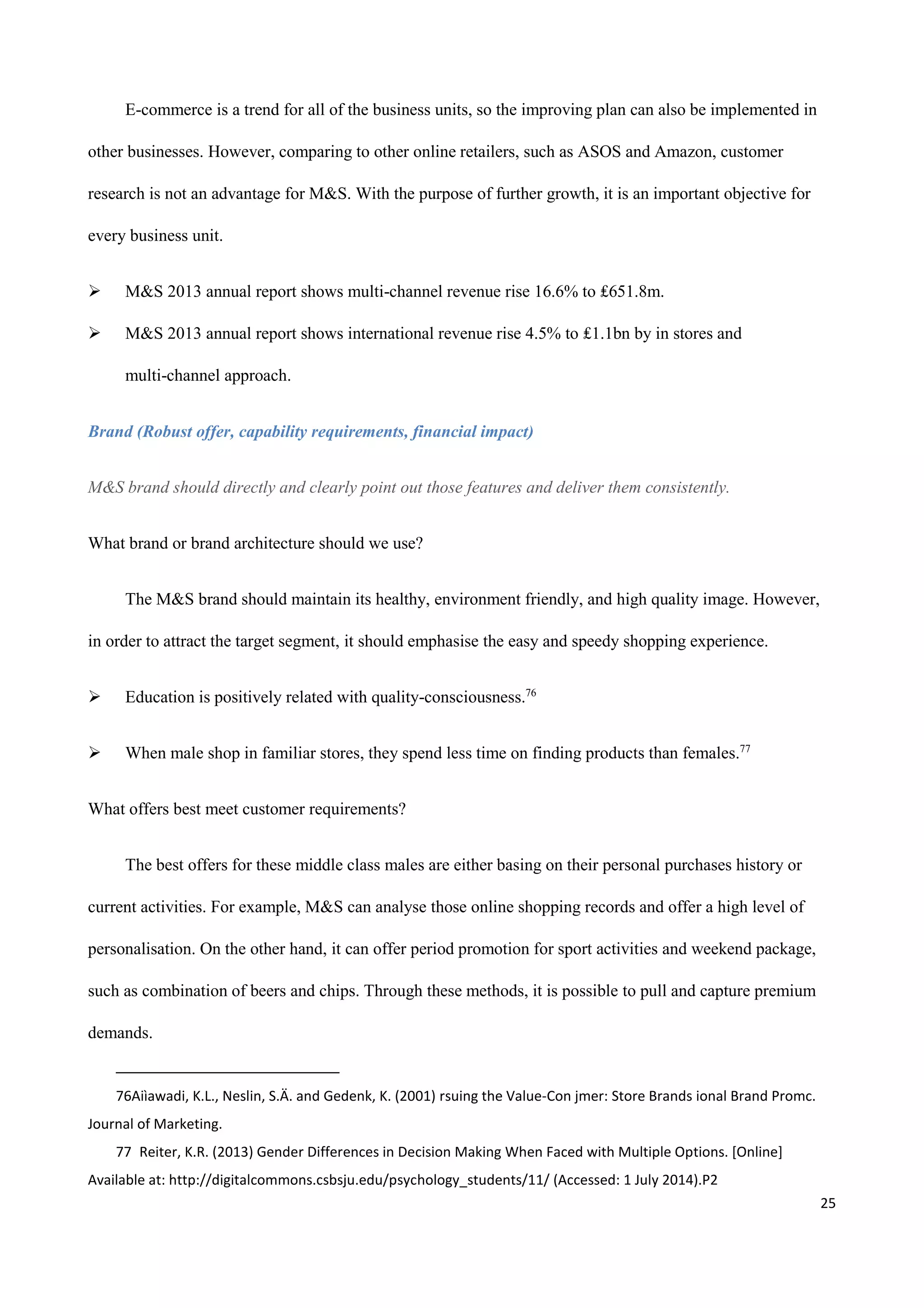 25
E-commerce is a trend for all of the business units, so the improving plan can also be implemented in
other businesses. However, comparing to other online retailers, such as ASOS and Amazon, customer
research is not an advantage for M&S. With the purpose of further growth, it is an important objective for
every business unit.
 M&S 2013 annual report shows multi-channel revenue rise 16.6% to ₤651.8m.
 M&S 2013 annual report shows international revenue rise 4.5% to ₤1.1bn by in stores and
multi-channel approach.
Brand (Robust offer, capability requirements, financial impact)
M&S brand should directly and clearly point out those features and deliver them consistently.
What brand or brand architecture should we use?
The M&S brand should maintain its healthy, environment friendly, and high quality image. However,
in order to attract the target segment, it should emphasise the easy and speedy shopping experience.
 Education is positively related with quality-consciousness.76
 When male shop in familiar stores, they spend less time on finding products than females.77
What offers best meet customer requirements?
The best offers for these middle class males are either basing on their personal purchases history or
current activities. For example, M&S can analyse those online shopping records and offer a high level of
personalisation. On the other hand, it can offer period promotion for sport activities and weekend package,
such as combination of beers and chips. Through these methods, it is possible to pull and capture premium
demands.
76Aiìawadi, K.L., Neslin, S.Ä. and Gedenk, K. (2001) rsuing the Value-Con jmer: Store Brands ional Brand Promc.
Journal of Marketing.
77 Reiter, K.R. (2013) Gender Differences in Decision Making When Faced with Multiple Options. [Online]
Available at: http://digitalcommons.csbsju.edu/psychology_students/11/ (Accessed: 1 July 2014).P2
 