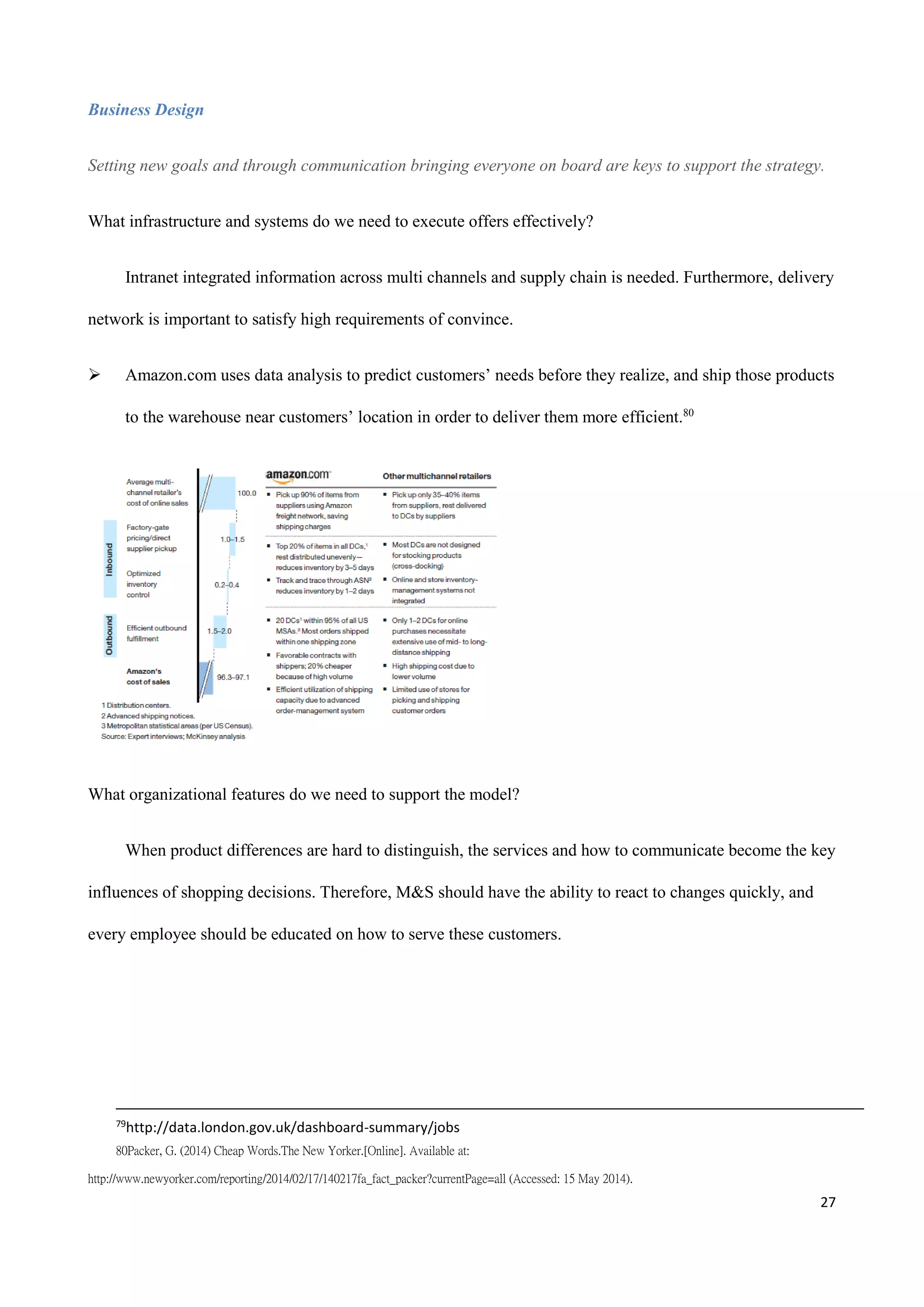 27
Business Design
Setting new goals and through communication bringing everyone on board are keys to support the strategy.
What infrastructure and systems do we need to execute offers effectively?
Intranet integrated information across multi channels and supply chain is needed. Furthermore, delivery
network is important to satisfy high requirements of convince.
 Amazon.com uses data analysis to predict customers’ needs before they realize, and ship those products
to the warehouse near customers’ location in order to deliver them more efficient.80
What organizational features do we need to support the model?
When product differences are hard to distinguish, the services and how to communicate become the key
influences of shopping decisions. Therefore, M&S should have the ability to react to changes quickly, and
every employee should be educated on how to serve these customers.
79
http://data.london.gov.uk/dashboard-summary/jobs
80Packer, G. (2014) Cheap Words.The New Yorker.[Online]. Available at:
http://www.newyorker.com/reporting/2014/02/17/140217fa_fact_packer?currentPage=all (Accessed: 15 May 2014).
 