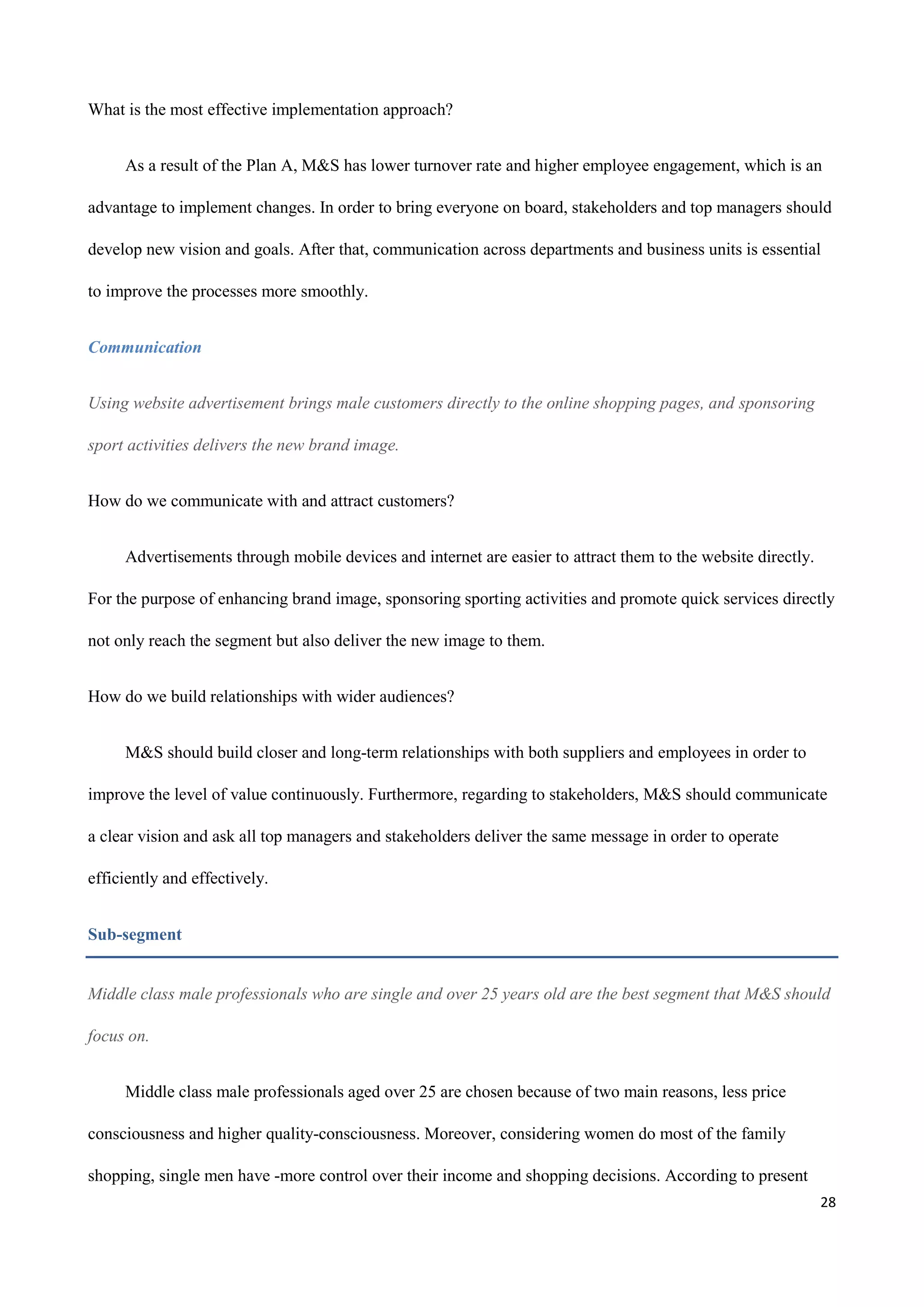 28
What is the most effective implementation approach?
As a result of the Plan A, M&S has lower turnover rate and higher employee engagement, which is an
advantage to implement changes. In order to bring everyone on board, stakeholders and top managers should
develop new vision and goals. After that, communication across departments and business units is essential
to improve the processes more smoothly.
Communication
Using website advertisement brings male customers directly to the online shopping pages, and sponsoring
sport activities delivers the new brand image.
How do we communicate with and attract customers?
Advertisements through mobile devices and internet are easier to attract them to the website directly.
For the purpose of enhancing brand image, sponsoring sporting activities and promote quick services directly
not only reach the segment but also deliver the new image to them.
How do we build relationships with wider audiences?
M&S should build closer and long-term relationships with both suppliers and employees in order to
improve the level of value continuously. Furthermore, regarding to stakeholders, M&S should communicate
a clear vision and ask all top managers and stakeholders deliver the same message in order to operate
efficiently and effectively.
Sub-segment
Middle class male professionals who are single and over 25 years old are the best segment that M&S should
focus on.
Middle class male professionals aged over 25 are chosen because of two main reasons, less price
consciousness and higher quality-consciousness. Moreover, considering women do most of the family
shopping, single men have -more control over their income and shopping decisions. According to present
 