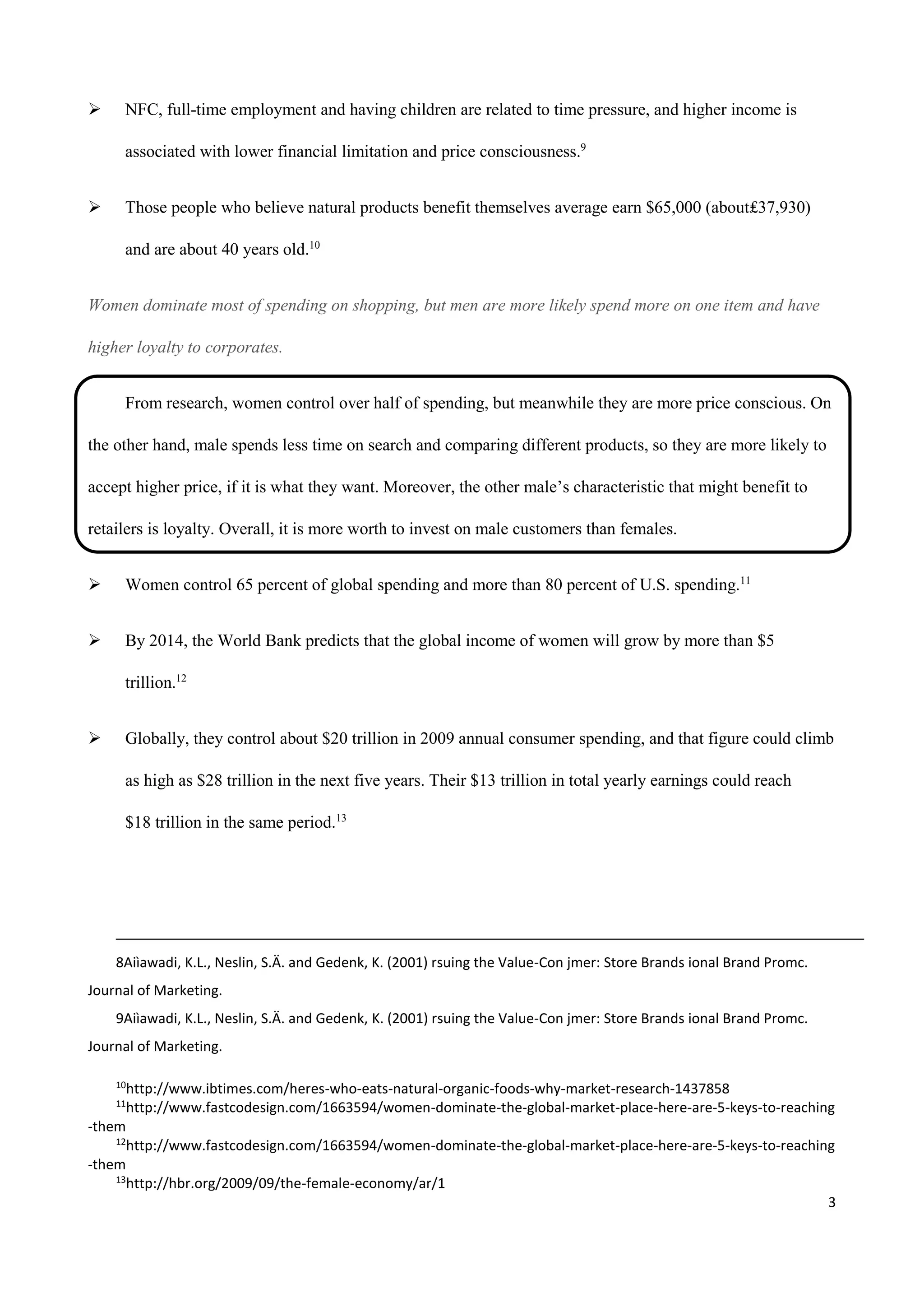 3
 NFC, full-time employment and having children are related to time pressure, and higher income is
associated with lower financial limitation and price consciousness.9
 Those people who believe natural products benefit themselves average earn $65,000 (about₤37,930)
and are about 40 years old.10
Women dominate most of spending on shopping, but men are more likely spend more on one item and have
higher loyalty to corporates.
From research, women control over half of spending, but meanwhile they are more price conscious. On
the other hand, male spends less time on search and comparing different products, so they are more likely to
accept higher price, if it is what they want. Moreover, the other male’s characteristic that might benefit to
retailers is loyalty. Overall, it is more worth to invest on male customers than females.
 Women control 65 percent of global spending and more than 80 percent of U.S. spending.11
 By 2014, the World Bank predicts that the global income of women will grow by more than $5
trillion.12
 Globally, they control about $20 trillion in 2009 annual consumer spending, and that figure could climb
as high as $28 trillion in the next five years. Their $13 trillion in total yearly earnings could reach
$18 trillion in the same period.13
8Aiìawadi, K.L., Neslin, S.Ä. and Gedenk, K. (2001) rsuing the Value-Con jmer: Store Brands ional Brand Promc.
Journal of Marketing.
9Aiìawadi, K.L., Neslin, S.Ä. and Gedenk, K. (2001) rsuing the Value-Con jmer: Store Brands ional Brand Promc.
Journal of Marketing.
10
http://www.ibtimes.com/heres-who-eats-natural-organic-foods-why-market-research-1437858
11
http://www.fastcodesign.com/1663594/women-dominate-the-global-market-place-here-are-5-keys-to-reaching
-them
12
http://www.fastcodesign.com/1663594/women-dominate-the-global-market-place-here-are-5-keys-to-reaching
-them
13
http://hbr.org/2009/09/the-female-economy/ar/1
 