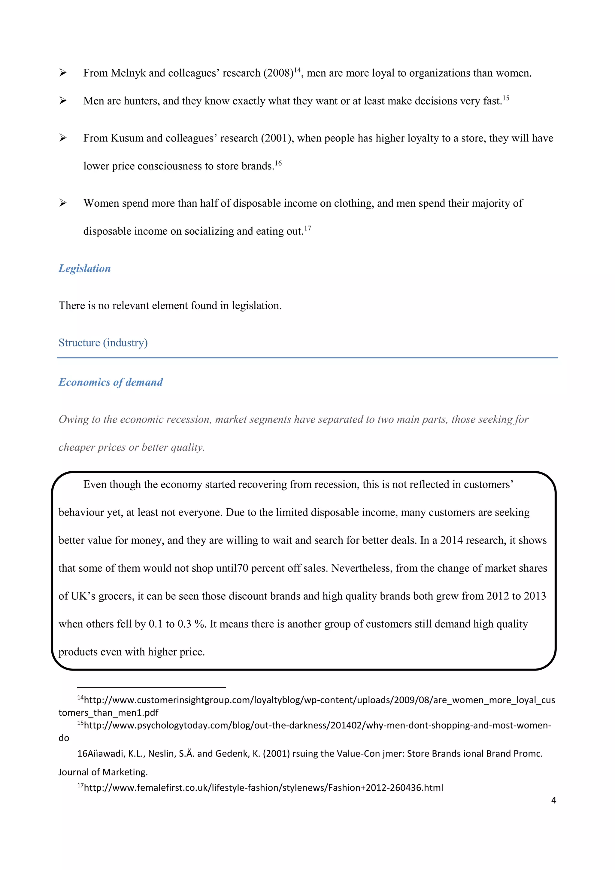 4
 From Melnyk and colleagues’ research (2008)14
, men are more loyal to organizations than women.
 Men are hunters, and they know exactly what they want or at least make decisions very fast.15
 From Kusum and colleagues’ research (2001), when people has higher loyalty to a store, they will have
lower price consciousness to store brands.16
 Women spend more than half of disposable income on clothing, and men spend their majority of
disposable income on socializing and eating out.17
Legislation
There is no relevant element found in legislation.
Structure (industry)
Economics of demand
Owing to the economic recession, market segments have separated to two main parts, those seeking for
cheaper prices or better quality.
Even though the economy started recovering from recession, this is not reflected in customers’
behaviour yet, at least not everyone. Due to the limited disposable income, many customers are seeking
better value for money, and they are willing to wait and search for better deals. In a 2014 research, it shows
that some of them would not shop until70 percent off sales. Nevertheless, from the change of market shares
of UK’s grocers, it can be seen those discount brands and high quality brands both grew from 2012 to 2013
when others fell by 0.1 to 0.3 %. It means there is another group of customers still demand high quality
products even with higher price.
14
http://www.customerinsightgroup.com/loyaltyblog/wp-content/uploads/2009/08/are_women_more_loyal_cus
tomers_than_men1.pdf
15
http://www.psychologytoday.com/blog/out-the-darkness/201402/why-men-dont-shopping-and-most-women-
do
16Aiìawadi, K.L., Neslin, S.Ä. and Gedenk, K. (2001) rsuing the Value-Con jmer: Store Brands ional Brand Promc.
Journal of Marketing.
17
http://www.femalefirst.co.uk/lifestyle-fashion/stylenews/Fashion+2012-260436.html
 