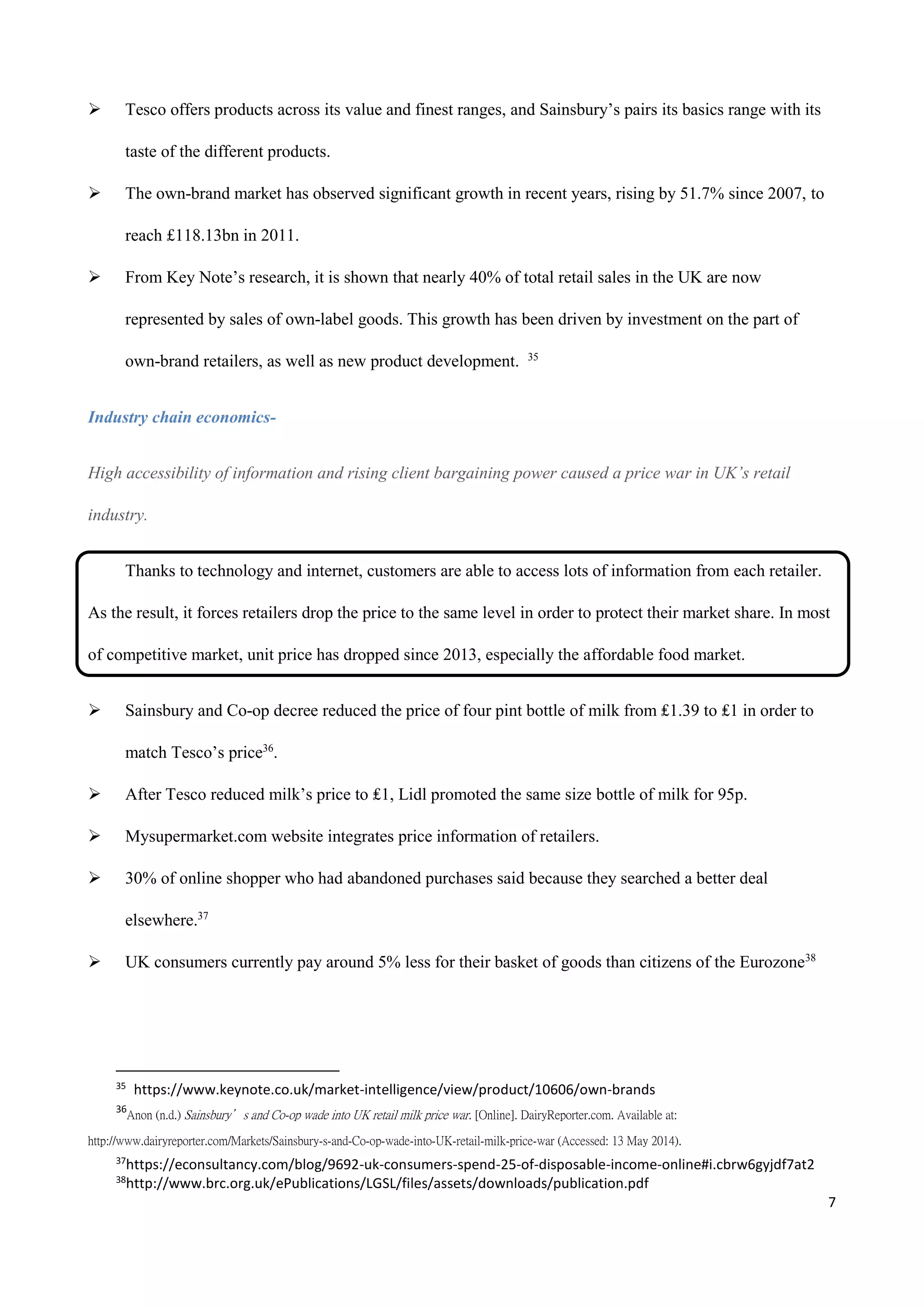 7
 Tesco offers products across its value and finest ranges, and Sainsbury’s pairs its basics range with its
taste of the different products.
 The own-brand market has observed significant growth in recent years, rising by 51.7% since 2007, to
reach £118.13bn in 2011.
 From Key Note’s research, it is shown that nearly 40% of total retail sales in the UK are now
represented by sales of own-label goods. This growth has been driven by investment on the part of
own-brand retailers, as well as new product development. 35
Industry chain economics-
High accessibility of information and rising client bargaining power caused a price war in UK’s retail
industry.
Thanks to technology and internet, customers are able to access lots of information from each retailer.
As the result, it forces retailers drop the price to the same level in order to protect their market share. In most
of competitive market, unit price has dropped since 2013, especially the affordable food market.
 Sainsbury and Co-op decree reduced the price of four pint bottle of milk from ₤1.39 to ₤1 in order to
match Tesco’s price36
.
 After Tesco reduced milk’s price to ₤1, Lidl promoted the same size bottle of milk for 95p.
 Mysupermarket.com website integrates price information of retailers.
 30% of online shopper who had abandoned purchases said because they searched a better deal
elsewhere.37
 UK consumers currently pay around 5% less for their basket of goods than citizens of the Eurozone38
35
https://www.keynote.co.uk/market-intelligence/view/product/10606/own-brands
36
Anon (n.d.) Sainsbury’s and Co-op wade into UK retail milk price war. [Online]. DairyReporter.com. Available at:
http://www.dairyreporter.com/Markets/Sainsbury-s-and-Co-op-wade-into-UK-retail-milk-price-war (Accessed: 13 May 2014).
37
https://econsultancy.com/blog/9692-uk-consumers-spend-25-of-disposable-income-online#i.cbrw6gyjdf7at2
38
http://www.brc.org.uk/ePublications/LGSL/files/assets/downloads/publication.pdf
 