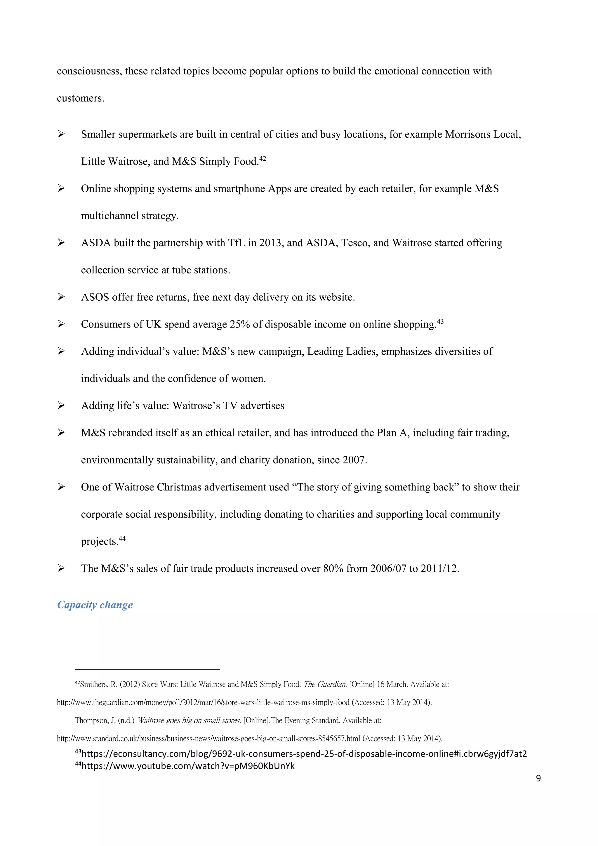 9
consciousness, these related topics become popular options to build the emotional connection with
customers.
 Smaller supermarkets are built in central of cities and busy locations, for example Morrisons Local,
Little Waitrose, and M&S Simply Food.42
 Online shopping systems and smartphone Apps are created by each retailer, for example M&S
multichannel strategy.
 ASDA built the partnership with TfL in 2013, and ASDA, Tesco, and Waitrose started offering
collection service at tube stations.
 ASOS offer free returns, free next day delivery on its website.
 Consumers of UK spend average 25% of disposable income on online shopping.43
 Adding individual’s value: M&S’s new campaign, Leading Ladies, emphasizes diversities of
individuals and the confidence of women.
 Adding life’s value: Waitrose’s TV advertises
 M&S rebranded itself as an ethical retailer, and has introduced the Plan A, including fair trading,
environmentally sustainability, and charity donation, since 2007.
 One of Waitrose Christmas advertisement used “The story of giving something back” to show their
corporate social responsibility, including donating to charities and supporting local community
projects.44
 The M&S’s sales of fair trade products increased over 80% from 2006/07 to 2011/12.
Capacity change
42
Smithers, R. (2012) Store Wars: Little Waitrose and M&S Simply Food. The Guardian. [Online] 16 March. Available at:
http://www.theguardian.com/money/poll/2012/mar/16/store-wars-little-waitrose-ms-simply-food (Accessed: 13 May 2014).
Thompson, J. (n.d.) Waitrose goes big on small stores. [Online].The Evening Standard. Available at:
http://www.standard.co.uk/business/business-news/waitrose-goes-big-on-small-stores-8545657.html (Accessed: 13 May 2014).
43
https://econsultancy.com/blog/9692-uk-consumers-spend-25-of-disposable-income-online#i.cbrw6gyjdf7at2
44
https://www.youtube.com/watch?v=pM960KbUnYk
 