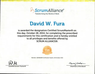 .•.
rctScrumAlliance®
Transforming the World of Work
David W. Fura
is awarded the designation Certified ScrumMaster® on
this day, October 28, 2014, for completing the prescribed
requirements for this certification and is hereby entitled
to all privileges and benefits offered by
SCRUM ALLIANCE®.
I CERTIFIED V
s,Irpree
Member: 000366084 Certification Expires: 28 October 2016
t17-e Vr-•s••,
Certified Scrum Trainer® Chairman of the Board
 