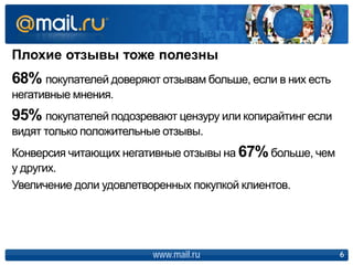 Плохие отзывы тоже полезны
www.mail.ru 6
68% покупателей доверяют отзывам больше, если в них есть
негативные мнения.
95% покупателей подозревают цензуру или копирайтинг если
видят только положительные отзывы.
Конверсия читающих негативные отзывы на 67%больше, чем
у других.
Увеличение доли удовлетворенных покупкой клиентов.
 