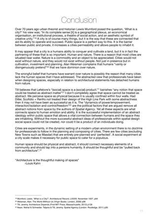 Conclusion
Over 70 years ago urban theorist and historian Lewis Mumford posed the question, ‘What is a
city?’ his view was; “In its complete sense [it] is a geographical plexus, an economical
organisation, an institutional process, a theatre of social action, and an aesthetic symbol of
creative unity.” A city is of course many things, but it is the way that these are connected that19
aid its ability to operate and succeed. Public space is a perfect way to this. It is the barrier
between public and private, it increases a cities permeability and allows people to inhabit it. 

It may appear that a city is a humans ability to conquer and cultivate a land, but it is in fact the
partnering of these that is so important. Human and nature. There is a reason that most cities are
situated near water. Nature is a commodity and an object to be appreciated. Cities would not
exist without nature, and they would not exist without people. Not just in presence but in
cultivation, investment and planning. Alan Weisman complains that humans “vainly or
disingenuously pretend” that we have dominion over nature. 
20
The wrongful belief that humans have warrant over nature is possibly the reason that many cities
lack the human spaces that I have addressed. The abstracted view that professionals have taken
when designing spaces, especially in relation to architectural statements has detached humans
from nature. 

Till believes that Lefebvre’s “(social) space is a (social) product.”1 banishes “any notion that space
could be treated as abstract matter” I don’t completely agree that space cannot be treated as21
abstract. We perceive space as physical because it is usually conﬁned within four walls. Had
Diller, Scoﬁdio + Renfro not treated their design of the High Line Park with some abstractness
then it may not have been as successful as it is. The “dynamics of power/empowerment,
interaction/isolation and control/freedom” are the political factors that are argued remove all22
abstract notions from space by the authors of Spatial Agency. Yet all these aspects are what
connects space to human emotion and ability. It is the successful implementation of an abstract
ideology within public space that allows a vital connection between humans and the space they
are inhabiting. Without the more successful abstract ideas of professionals within spatial design
social space could not be created, nor could it be a product of an individuals doing.

Cities are experiments, in the dynamic setting of a modern urban environment there is no doctrine
for professionals to follow in the planning and composing of cities. There are few cities (excluding
New Towns such as Masdar) that are entirely pre-planned and ‘perfected’. A social experiment at
a city scale makes it necessary for public space to cater for a populous. 

Human space should be physical and abstract, it should connect necessary elements of a
community and should tap into a persons humanity. It should be thoughtful and be “pulled back
from architecture”.12



“Architecture is the thoughtful making of spaces”

	 -Louis Kahn 

Mumford, Lewis. ‘What is a City?’, Architectural Record, LXXXII, November 1937, p9419
Weisman, Alan. The World Without Us (Virgin Books: London, 2008) p9820
Till, Jeremy. Architecture Depends (First MIT Press, Massachusetts, 2013) p12621
Awan, Nishat & Schneider, Tatjana & Till, Jeremy. Spatial Agency (London: Routledge, 2011) p3022
!11
 