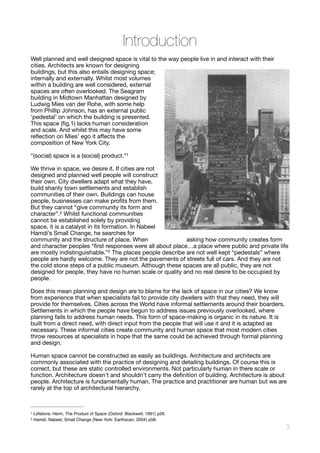 Introduction
Well planned and well designed space is vital to the way people live in and interact with their
cities. Architects are known for designing
buildings, but this also entails designing space;
internally and externally. Whilst most volumes
within a building are well considered, external
spaces are often overlooked. The Seagram
building in Midtown Manhattan designed by
Ludwig Mies van der Rohe, with some help
from Phillip Johnson, has an external public
‘pedestal’ on which the building is presented.
This space (ﬁg.1) lacks human consideration
and scale. And whilst this may have some
reﬂection on Mies’ ego it aﬀects the
composition of New York City. 

“(social) space is a (social) product.” 
1
We thrive in space, we desire it. If cities are not
designed and planned well people will construct
their own. City dwellers adapt what they have,
build shanty town settlements and establish
communities of their own. Buildings can house
people, businesses can make proﬁts from them.
But they cannot “give community its form and
character”. Whilst functional communities2
cannot be established solely by providing
space, it is a catalyst in its formation. In Nabeel
Hamdi’s Small Change, he searches for
community and the structure of place. When asking how community creates form
and character peoples “ﬁrst responses were all about place…a place where public and private life
are mostly indistinguishable.”2 The places people describe are not well kept “pedestals” where
people are hardly welcome. They are not the pavements of streets full of cars. And they are not
the cold stone steps of a public museum. Although these spaces are all public, they are not
designed for people, they have no human scale or quality and no real desire to be occupied by
people. 

Does this mean planning and design are to blame for the lack of space in our cities? We know
from experience that when specialists fail to provide city dwellers with that they need, they will
provide for themselves. Cities across the World have informal settlements around their boarders.
Settlements in which the people have begun to address issues previously overlooked, where
planning fails to address human needs. This form of space-making is organic in its nature. It is
built from a direct need, with direct input from the people that will use it and it is adapted as
necessary. These informal cities create community and human space that most modern cities
throw resources at specialists in hope that the same could be achieved through formal planning
and design. 

Human space cannot be constructed as easily as buildings. Architecture and architects are
commonly associated with the practice of designing and detailing buildings. Of course this is
correct, but these are static controlled environments. Not particularly human in there scale or
function. Architecture doesn't and shouldn't carry the deﬁnition of building. Architecture is about
people. Architecture is fundamentally human. The practice and practitioner are human but we are
rarely at the top of architectural hierarchy. 

Lefebvre, Henri, The Product of Space (Oxford: Blackwell, 1991) p26.1
Hamdi, Nabeel, Small Change (New York: Earthscan, 2004) p58.2
!3
Fig.
 