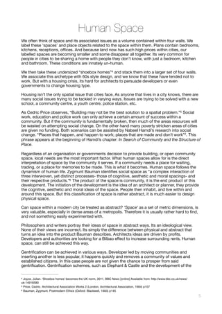 Human Space
We often think of space and its associated issues as a volume contained within four walls. We
label these ‘spaces’ and place objects related to the space within them. Plans contain bedrooms,
kitchens, receptions, oﬃces. And because land now has such high prices within cities, our
labelled spaces are becoming smaller and some disappear all together. Its very common for
people in cities to be sharing a home with people they don’t know, with just a bedroom, kitchen
and bathroom. These conditions are innately un-human. 

We then take these undersized “shoebox homes” and stack them into a larger set of four walls.4
We associate this archetype with 60s style design, and we know that these have tended not to
work. But with a housing crisis, its hard for architects to persuade developers or even
governments to change housing type. 

Housing isn’t the only spatial issue that cities face. As anyone that lives in a city knows, there are
many social issues trying to be tackled in varying ways. Issues are trying to be solved with a new
school, a community centre, a youth centre, police station, etc. 

As Cedric Price observes, “Building may not be the best solution to a spatial problem.” Social5
work, education and police work can only achieve a certain amount of success within a
community. But if the community is fundamentally broken, then much of the areas resources will
be wasted on attempting social change. On the other hand many poverty stricken areas of cities
are given no funding. Both scenarios can be assisted by Nabeel Hamdi’s research into social
change. “Places that happen, and happen to work; places that are made and don’t work”2. This
phrase appears at the beginning of Hamdi’s chapter: In Search of Community and the Structure of
Place.
Regardless of an organisation or governments decision to provide building, or open community
space, local needs are the most important factor. What human spaces allow for is the direct
interpretation of space by the community it serves. If a community needs a place for waiting,
trading, or a place for memories to be made. This is what it becomes. Human space follows the
dynamism of human life. Zygmunt Bauman identiﬁes social space as “a complex interaction of
three interwoven, yet distinct processes- those of cognitive, aesthetic and moral spacings- and
their respective products.” The product of the space is community, it is the end product of this6
development. The initiation of the development is the idea of an architect or planner, they provide
the cognitive, aesthetic and moral ideas of the space. People then inhabit, and live within and
around this space. But this classiﬁcation of space is rather abstract, it is much easier to design
physical space.

Can space within a modern city be treated as abstract? ‘Space’ as a set of metric dimensions, is
very valuable, especially in dense areas of a metropolis. Therefore it is usually rather hard to ﬁnd,
and not something easily experimented with. 

Philosophers and writers portray their ideas of space in abstract ways. Its an ideological view.
None of their views are incorrect. Its simply the diﬀerence between physical and abstract that
turns an idea into the product Bauman describes. Architects ideas are driven by proﬁts.
Developers and authorities are looking for a Bilbao eﬀect to increase surrounding rents. Human
space, can still be achieved this way. 

Gentriﬁcation can be achieved in various ways. Developer led by moving communities and
inserting another is less popular, it happens quickly and removes a community of values and
established citizens. In this case people are not given the chance to prosper from said
gentriﬁcation. Gentriﬁcation schemes, such as Elephant & Castle and the development of the
Joyce, Julian. ‘Shoebox homes’ becomes the UK norm, 2011, BBC News [online] Available from: http://www.bbc.co.uk/news/4
uk-14916580
Price, Cedric. Architectural Association Works 2 (London, Architectural Association, 1984) p1075
Bauman, Zygmunt. Postmodern Ethics (Oxford: Blackwell, 1993) p1456
!5
 