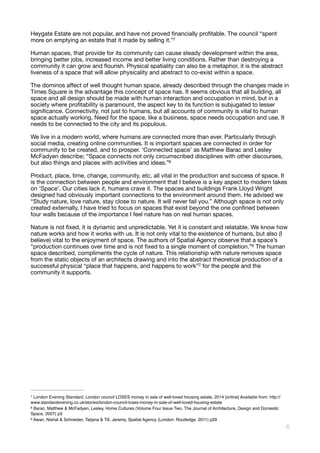 Heygate Estate are not popular, and have not proved ﬁnancially proﬁtable. The council “spent
more on emptying an estate that it made by selling it.” 
7
Human spaces, that provide for its community can cause steady development within the area,
bringing better jobs, increased income and better living conditions. Rather than destroying a
community it can grow and ﬂourish. Physical spatiality can also be a metaphor, it is the abstract
liveness of a space that will allow physicality and abstract to co-exist within a space. 

The dominos aﬀect of well thought human space, already described through the changes made in
Times Square is the advantage this concept of space has. It seems obvious that all building, all
space and all design should be made with human interaction and occupation in mind, but in a
society where proﬁtability is paramount, the aspect key to its function is subjugated to lesser
signiﬁcance. Connectivity, not just to humans, but all accounts of community is vital to human
space actually working. Need for the space, like a business, space needs occupation and use. It
needs to be connected to the city and its populous.

We live in a modern world, where humans are connected more than ever. Particularly through
social media, creating online communities. It is important spaces are connected in order for
community to be created, and to prosper. ‘Connected space’ as Matthew Barac and Lesley
McFadyen describe; “Space connects not only circumscribed disciplines with other discourses,
but also things and places with activities and ideas.” 
8
Product, place, time, change, community, etc, all vital in the production and success of space. It
is the connection between people and environment that I believe is a key aspect to modern takes
on ‘Space’. Our cities lack it, humans crave it. The spaces and buildings Frank Lloyd Wright
designed had obviously important connections to the environment around them. He advised we
“Study nature, love nature, stay close to nature. It will never fail you.” Although space is not only
created externally, I have tried to focus on spaces that exist beyond the one conﬁned between
four walls because of the importance I feel nature has on real human spaces. 

Nature is not ﬁxed, it is dynamic and unpredictable. Yet it is constant and relatable. We know how
nature works and how it works with us. It is not only vital to the existence of humans, but also (I
believe) vital to the enjoyment of space. The authors of Spatial Agency observe that a space’s
“production continues over time and is not ﬁxed to a single moment of completion.” The human9
space described, compliments the cycle of nature. This relationship with nature removes space
from the static objects of an architects drawing and into the abstract theoretical production of a
successful physical “place that happens, and happens to work”2 for the people and the
community it supports. 

London Evening Standard, London council LOSES money in sale of well-loved housing estate, 2014 [online] Available from: http://7
www.standardevening.co.uk/stories/london-council-loses-money-in-sale-of-well-loved-housing-estate
Barac, Matthew & McFadyen, Lesley, Home Cultures (Volume Four Issue Two, The Journal of Architecture, Design and Domestic8
Space, 2007) p3
Awan, Nishat & Schneider, Tatjana & Till, Jeremy, Spatial Agency (London: Routledge, 2011) p299
!6
 