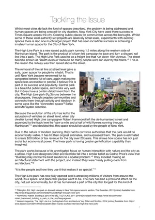 Tackling the Issue
Whilst most cities do lack the kind of spaces described, the problem is being addressed and
human spaces are being created for city dwellers. New York City have used there success in
Times Square across the city. Creating public places for communities across the boroughs. Whilst
some of these local authority led projects are relatively small scale, experiments with existing
spaces there is also one much larger project that has seen incredible success in achieving a
innately human space for the City of New York. 

The High Line Park is a new raised public park running 1.5 miles along the western side of
Manhattan island. The park is the product of citizen led campaign to save and turn a disused rail
line into a park. The High Line Park used to be a freight line that run down 10th Avenue. The street
become known as ‘Death Avenue’ because so many people were run over by the trains. This is10
the reason the railway was then raised above the street. 

The removal of the rail line at street level gave a
safe, open space for people to inhabit. That is
until New York became renowned for its
congested streets full of cars, again making the
space less accessible to people. I believe this is
part of its success and popularity. Central park
is a beautiful public space, and works very well.
But it does have a certain detachment from the
city. The High Line park (ﬁg.3) runs between the
skyscrapers, through peoples communities and
connects them through activity and ideology, in
some ways like the ‘connected space’8 Barac
and McFayden describe. 

Because the evolution of the city has led to the
saturation of vehicles on street level, when city
dweller turned High Line campaigner Robert Hammond left the de-humanised street and
ascended to the track level he “saw a mile and a half of wild ﬂowers running through
Manhattan” and decided that this space should be used by the people of New York.
11
Due to the nature of modern planning, they had to convince authorities that the park would be
economically viable. It has hit their original estimates, and surpassed them. The park is estimated
to create $20 billion of tax revenue for the city over 20 years. This shows how space has not just
social but economical power. The linear park is having greater gentriﬁcation capability than
imagined. 

The park works because of its unmitigated focus on human interaction with nature and the city as
a whole. High Line designers Diller and Scoﬁdio fall into a similar belief as Cedric Price’s view that
“Building may not be the best solution to a spatial problem.”5 They avoided making an
architectural statement with the project, and instead they were “really pulling-back from
architecture.” 
12
“It is the people and how they use it that makes it so special.”11 

The High Line park has now fully opened and is attracting millions of visitors from around the
world. Its a space, and place that people want to be. The park has had a profound aﬀect on the
city, not just economically, but it has humanised a part of the city that longed for this kind of
Pilkington, Ed, High Line park on disused railway in New York opens second section, The Guardian, 2011 [online] Available from:10
http://www.theguardian.com/world/2011/jun/08/high-line-park-new-york
Hammond, Robert. Building a park in the sky, TEDTALKS, 2011 [online] Available from: https://www.ted.com/talks/11
robert_hammond_building_a_park_in_the_sky?language=en
dezeen magazine, The High Line is a “pulling-back from architecture” say Diller and Scoﬁdo, 2014 [online] Available from: http://12
www.dezeen.com/2014/11/03/elizabeth-diller-ricardo-scoﬁdio-interview-high-line-new-york/
!7
Fig.3
 