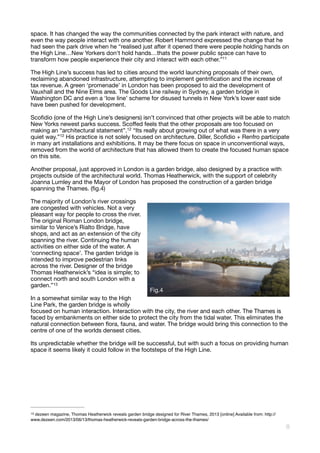 space. It has changed the way the communities connected by the park interact with nature, and
even the way people interact with one another. Robert Hammond expressed the change that he
had seen the park drive when he “realised just after it opened there were people holding hands on
the High Line…New Yorkers don't hold hands…thats the power public space can have to
transform how people experience their city and interact with each other.”11

The High Line’s success has led to cities around the world launching proposals of their own,
reclaiming abandoned infrastructure, attempting to implement gentriﬁcation and the increase of
tax revenue. A green ‘promenade’ in London has been proposed to aid the development of
Vauxhall and the Nine Elms area. The Goods Line railway in Sydney, a garden bridge in
Washington DC and even a ‘low line’ scheme for disused tunnels in New York’s lower east side
have been pushed for development. 

Scoﬁdio (one of the High Line’s designers) isn’t convinced that other projects will be able to match
New Yorks newest parks success. Scoﬀed feels that the other proposals are too focused on
making an “architectural statement”.12 “Its really about growing out of what was there in a very
quiet way.”12 His practice is not solely focused on architecture. Diller, Scoﬁdio + Renfro participate
in many art installations and exhibitions. It may be there focus on space in unconventional ways,
removed from the world of architecture that has allowed them to create the focused human space
on this site. 

Another proposal, just approved in London is a garden bridge, also designed by a practice with
projects outside of the architectural world. Thomas Heatherwick, with the support of celebrity
Joanna Lumley and the Mayor of London has proposed the construction of a garden bridge
spanning the Thames. (ﬁg.4)



The majority of London’s river crossings
are congested with vehicles. Not a very
pleasant way for people to cross the river.
The original Roman London bridge,
similar to Venice’s Rialto Bridge, have
shops, and act as an extension of the city
spanning the river. Continuing the human
activities on either side of the water. A
‘connecting space’. The garden bridge is
intended to improve pedestrian links
across the river. Designer of the bridge
Thomas Heatherwick’s “idea is simple; to
connect north and south London with a
garden.” 
13
In a somewhat similar way to the High
Line Park, the garden bridge is wholly
focused on human interaction. Interaction with the city, the river and each other. The Thames is
faced by embankments on either side to protect the city from the tidal water. This eliminates the
natural connection between ﬂora, fauna, and water. The bridge would bring this connection to the
centre of one of the worlds densest cities. 

Its unpredictable whether the bridge will be successful, but with such a focus on providing human
space it seems likely it could follow in the footsteps of the High Line. 



dezeen magazine, Thomas Heatherwick reveals garden bridge designed for River Thames, 2013 [online] Available from: http://13
www.dezeen.com/2013/06/13/thomas-heatherwick-reveals-garden-bridge-across-the-thames/
!8
Fig.4
 