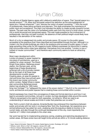 Human Cities
The authors of Spatial Agency agree with Lefebvre’s redeﬁnition of space. That “(social) space is a
(social) product.”1 Till, Awan and Schneider extend this deﬁnition as the acknowledgment of
space as a “shared enterprise” and “dismiss the notion of expert ownership.”13 from the world14
of professionals, these being architects and planners. This does emphasise the importance of
public input and acceptance. The High Line indicates the ability to create socially powerful human
spaces. The park was the vision of a revitalised public park from the mind of a local citizen, turned
into a world renowned and recognised space. This was made possible by the involvement of
professionals. Had they not been involved, the absence of their political weight would likely have
resulted in the demolition of the viaduct.

Much of a city is categorised into public and private space. Of course it is the public space,
accessible to the populous that I have described and exempliﬁed through this text. Although in a
modern city the private buildings are vital to the existence and success of public space. In such
large sprawling cities writer for AD magazine Austin Williams expresses his discomfort in seeing
that communities within cities have detached themselves from one another. “London is now a
hotbed of insular communities” and therefore each community seems to have an attracting15
feature. 

Most major development within
London at present is spear headed by
one piece of architecture, used as a
catalyst for urban renewal. The Shard,
Kings Cross station, Battersea power
station, the Olympic park, all the
beginnings of large development
schemes with a lot of private interest.
But at the heart of all these large
developments is public space.
Creating place, an area for people to
visit and know they have arrived upon
this brand new insular community
within London. Rafael Viñoly’s master
plan surrounding Battersea power
station has situated its “300-metre
long river frontage” to “safeguard the views of the power station”.15 (ﬁg.5) It is the coexistence of16
iconic architecture and public spaces that is creating these communities within London. 

Hamdi expresses how import this convergence of ideas and formal planning is and how it can
lead to successful communities, not just in London, but less developed cities around the world.
“What is recognised is the need for both opposites, not either/or. What we need is an
understanding of natural scales and limits in order that polarities can co-exist.” 
17
New York’s current chief city planner, Amanda Burden has embraced this importance between
public and private with her work in re-shaping New York City. Surprisingly, her experience as a
animal behaviourist has aided her work, analysing what the populous needs to function in its
current state, and also through the continued development of the city, most importantly the
insertion of 1 million more people to the urban area. 

Her work has led her to implementing extensive zoning, enabling and restricting development in
certain areas. All these zones have set height limits and all are within a 10 minute walking distance
Awan, Nishat & Schneider, Tatjana & Till, Jeremy. Spatial Agency (London: Routledge, 2011) p2914
Williams, Austin. What is a City?, AD magazine, January 2012, p6815
Dension, Edward. Battersea/Nine Elms, AD magazine, January 2012, p8416
Hamdi, Nabeel, Small Change (New York: Earthscan, 2004) p9317
!9
Fig.5
 