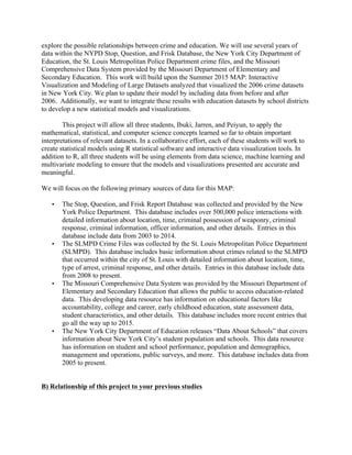 explore the possible relationships between crime and education. We will use several years of
data within the NYPD Stop, Question, and Frisk Database, the New York City Department of
Education, the St. Louis Metropolitan Police Department crime files, and the Missouri
Comprehensive Data System provided by the Missouri Department of Elementary and
Secondary Education. This work will build upon the Summer 2015 MAP: Interactive
Visualization and Modeling of Large Datasets analyzed that visualized the 2006 crime datasets
in New York City. We plan to update their model by including data from before and after
2006. Additionally, we want to integrate these results with education datasets by school districts
to develop a new statistical models and visualizations.
This project will allow all three students, Ibuki, Jarren, and Peiyun, to apply the
mathematical, statistical, and computer science concepts learned so far to obtain important
interpretations of relevant datasets. In a collaborative effort, each of these students will work to
create statistical models using R statistical software and interactive data visualization tools. In
addition to R, all three students will be using elements from data science, machine learning and
multivariate modeling to ensure that the models and visualizations presented are accurate and
meaningful.
We will focus on the following primary sources of data for this MAP:
• The Stop, Question, and Frisk Report Database was collected and provided by the New
York Police Department. This database includes over 500,000 police interactions with
detailed information about location, time, criminal possession of weaponry, criminal
response, criminal information, officer information, and other details. Entries in this
database include data from 2003 to 2014.
• The SLMPD Crime Files was collected by the St. Louis Metropolitan Police Department
(SLMPD). This database includes basic information about crimes related to the SLMPD
that occurred within the city of St. Louis with detailed information about location, time,
type of arrest, criminal response, and other details. Entries in this database include data
from 2008 to present.
• The Missouri Comprehensive Data System was provided by the Missouri Department of
Elementary and Secondary Education that allows the public to access education-related
data. This developing data resource has information on educational factors like
accountability, college and career, early childhood education, state assessment data,
student characteristics, and other details. This database includes more recent entries that
go all the way up to 2015.
• The New York City Department of Education releases “Data About Schools” that covers
information about New York City’s student population and schools. This data resource
has information on student and school performance, population and demographics,
management and operations, public surveys, and more. This database includes data from
2005 to present.
B) Relationship of this project to your previous studies
 