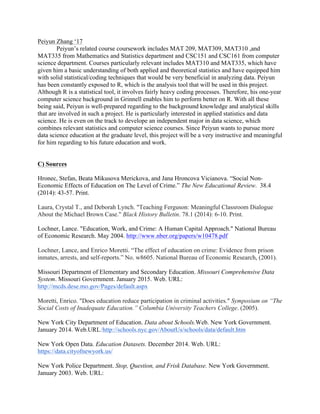 Peiyun Zhang ‘17
Peiyun’s related course coursework includes MAT 209, MAT309, MAT310 ,and
MAT335 from Mathematics and Statistics department and CSC151 and CSC161 from computer
science department. Courses particularly relevant includes MAT310 and MAT335, which have
given him a basic understanding of both applied and theoretical statistics and have equipped him
with solid statistical/coding techniques that would be very beneficial in analyzing data. Peiyun
has been constantly exposed to R, which is the analysis tool that will be used in this project.
Although R is a statistical tool, it involves fairly heavy coding processes. Therefore, his one-year
computer science background in Grinnell enables him to perform better on R. With all these
being said, Peiyun is well-prepared regarding to the background knowledge and analytical skills
that are involved in such a project. He is particularly interested in applied statistics and data
science. He is even on the track to develope an independent major in data science, which
combines relevant statistics and computer science courses. Since Peiyun wants to pursue more
data science education at the graduate level, this project will be a very instructive and meaningful
for him regarding to his future education and work.
C) Sources	
	
Hronec, Stefan, Beata Mikusova Merickova, and Jana Hroncova Vicianova. “Social Non-
Economic Effects of Education on The Level of Crime.” The New Educational Review. 38.4
(2014): 43-57. Print.
Laura, Crystal T., and Deborah Lynch. "Teaching Ferguson: Meaningful Classroom Dialogue
About the Michael Brown Case." Black History Bulletin. 78.1 (2014): 6-10. Print.	
	
Lochner, Lance. "Education, Work, and Crime: A Human Capital Approach." National Bureau
of Economic Research. May 2004. http://www.nber.org/papers/w10478.pdf	
Lochner, Lance, and Enrico Moretti. “The effect of education on crime: Evidence from prison
inmates, arrests, and self-reports.” No. w8605. National Bureau of Economic Research, (2001).
Missouri Department of Elementary and Secondary Education. Missouri Comprehensive Data
System. Missouri Government. January 2015. Web. URL:
http://mcds.dese.mo.gov/Pages/default.aspx
Moretti, Enrico. "Does education reduce participation in criminal activities." Symposium on “The
Social Costs of Inadequate Education.” Columbia University Teachers College. (2005).
New York City Department of Education. Data about Schools.Web. New York Government.
January 2014. Web.URL:http://schools.nyc.gov/AboutUs/schools/data/default.htm
New York Open Data. Education Datasets. December 2014. Web. URL:
https://data.cityofnewyork.us/
New York Police Department. Stop, Question, and Frisk Database. New York Government.
January 2003. Web. URL:
 