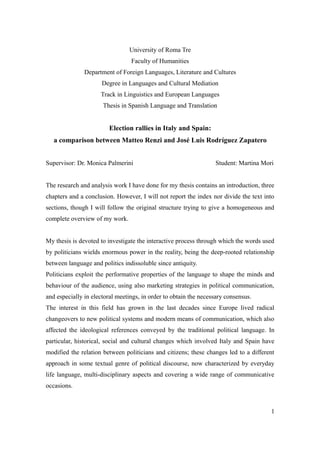 University of Roma Tre
Faculty of Humanities
Department of Foreign Languages, Literature and Cultures
Degree in Languages and Cultural Mediation
Track in Linguistics and European Languages
Thesis in Spanish Language and Translation
Election rallies in Italy and Spain:
a comparison between Matteo Renzi and José Luis Rodríguez Zapatero
Supervisor: Dr. Monica Palmerini Student: Martina Mori
The research and analysis work I have done for my thesis contains an introduction, three
chapters and a conclusion. However, I will not report the index nor divide the text into
sections, though I will follow the original structure trying to give a homogeneous and
complete overview of my work.
My thesis is devoted to investigate the interactive process through which the words used
by politicians wields enormous power in the reality, being the deep-rooted relationship
between language and politics indissoluble since antiquity.
Politicians exploit the performative properties of the language to shape the minds and
behaviour of the audience, using also marketing strategies in political communication,
and especially in electoral meetings, in order to obtain the necessary consensus.
The interest in this field has grown in the last decades since Europe lived radical
changeovers to new political systems and modern means of communication, which also
affected the ideological references conveyed by the traditional political language. In
particular, historical, social and cultural changes which involved Italy and Spain have
modified the relation between politicians and citizens; these changes led to a different
approach in some textual genre of political discourse, now characterized by everyday
life language, multi-disciplinary aspects and covering a wide range of communicative
occasions.
1
 