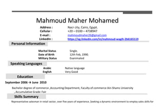 Mahmoud Maher Mohamed
Address : Nacr city, Cairo, Egypt.
Cellular : +20 – 0100 – 4738947
E-mail : mahmoudmaher26@gmail.com
LinkedIn : https://eg.linkedin.com/in/mahmoud-wagih-2b6165119
Marital Status Single.
Date of Birth 12th Feb, 1990.
Military Status Exanimated
Arabic Native language
English Very Good
September 2006 → June 2010
Bachelor degree of commerce ,Accounting Department, Faculty of commerce Ain-Shams University
, Accumulative Grade: Fair
Representative salesman in retail sector, over five years of experience ,Seeking a dynamic environment to employ sales skills for
Personal Information
Speaking Languages
Education
Skills Summary
 