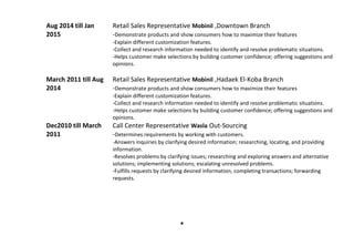 Aug 2014 till Jan
2015
Retail Sales Representative Mobinil ,Downtown Branch
-Demonstrate products and show consumers how to maximize their features
-Explain different customization features.
-Collect and research information needed to identify and resolve problematic situations.
-Helps customer make selections by building customer confidence; offering suggestions and
opinions.
March 2011 till Aug
2014
Retail Sales Representative Mobinil ,Hadaek El-Koba Branch
-Demonstrate products and show consumers how to maximize their features
-Explain different customization features.
-Collect and research information needed to identify and resolve problematic situations.
-Helps customer make selections by building customer confidence; offering suggestions and
opinions.
Dec2010 till March
2011
Call Center Representative Wasla Out-Sourcing
-Determines requirements by working with customers.
-Answers inquiries by clarifying desired information; researching, locating, and providing
information.
-Resolves problems by clarifying issues; researching and exploring answers and alternative
solutions; implementing solutions; escalating unresolved problems.
-Fulfills requests by clarifying desired information; completing transactions; forwarding
requests.

 