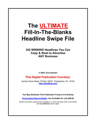 The ULTIMATE
    Fill-In-The-Blanks
   Headline Swipe File
         342 WINNING Headlines You Can
            Copy & Steal to Advertise
                 ANY Business




                             © 2003, Scot Dantzer

         This Digital Publication Courtesy:
   Dantzer Direct Media PO Box 35032 Philadelphia, PA 19128
                      http://goselling.com/




    You May Distribute This Publication Freely In It’s Entirety
    Personalized Reprint Rights Are Available for only $69.95
Market and sell this special report (digitally or in print) and keep 100% of the profits
                         with no-restriction reprint rights.


            Click Here To Get Personalized Reprint Rights
 