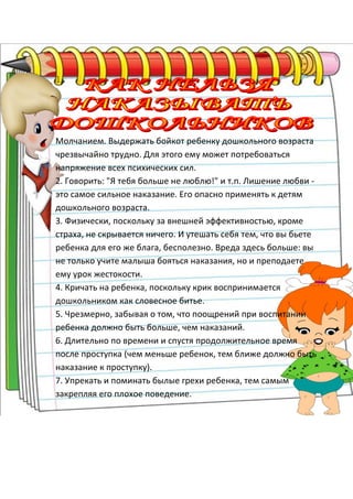 1.
Молчанием. Выдержать бойкот ребенку дошкольного возраста
чрезвычайно трудно. Для этого ему может потребоваться
напряжение всех психических сил.
2. Говорить: "Я тебя больше не люблю!" и т.п. Лишение любви -
это самое сильное наказание. Его опасно применять к детям
дошкольного возраста.
3. Физически, поскольку за внешней эффективностью, кроме
страха, не скрывается ничего. И утешать себя тем, что вы бьете
ребенка для его же блага, бесполезно. Вреда здесь больше: вы
не только учите малыша бояться наказания, но и преподаете
ему урок жестокости.
4. Кричать на ребенка, поскольку крик воспринимается
дошкольником как словесное битье.
5. Чрезмерно, забывая о том, что поощрений при воспитании
ребенка должно быть больше, чем наказаний.
6. Длительно по времени и спустя продолжительное время
после проступка (чем меньше ребенок, тем ближе должно быть
наказание к проступку).
7. Упрекать и поминать былые грехи ребенка, тем самым
закрепляя его плохое поведение.
 