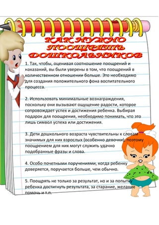 1. Так, чтобы, оценивая соотношение поощрений и
наказаний, вы были уверены в том, что поощрений в
количественном отношении больше. Это необходимо
для создания положительного фона воспитательного
процесса.
2. Использовать минимальные вознаграждения,
поскольку они вызывают ощущение радости, которое
сопровождает успех и достижения ребенка. Выбирая
подарок для поощрения, необходимо понимать, что это
лишь символ успеха или достижения.
3. Дети дошкольного возраста чувствительны к словам
значимых для них взрослых (особенно девочки), поэтому
поощрением для них могут служить удачно
подобранные фразы и слова.
4. Особо почетными поручениями, когда ребенку
доверяется, поручается больше, чем обычно.
5. Поощрять не только за результат, но и за попытку
ребенка достигнуть результата, за старание, желание
помочь и т.п.
 