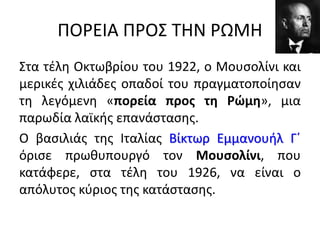 ΠΟΡΕΙΑ ΠΡΟΣ ΤΗΝ ΡΩΜΗ
Στα τέλη Οκτωβρίου του 1922, ο Μουσολίνι και
μερικές χιλιάδες οπαδοί του πραγματοποίησαν
τη λεγόμενη «πορεία προς τη Ρώμη», μια
παρωδία λαϊκής επανάστασης.
Ο βασιλιάς της Ιταλίας Βίκτωρ Εμμανουήλ Γ΄
όρισε πρωθυπουργό τον Μουσολίνι, που
κατάφερε, στα τέλη του 1926, να είναι ο
απόλυτος κύριος της κατάστασης.
 