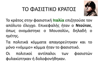 ΤΟ ΦΑΣΙΣΤΙΚΟ ΚΡΑΤΟΣ
Το κράτος στην φασιστική Ιταλία επιζητούσε τον
απόλυτο έλεγχο. Επικεφαλής ήταν ο Ντούτσε,
όπως ονομάστηκε ο Μουσολίνι, δηλαδή ο
ηγέτης.
Τα πολιτικά κόμματα απαγορεύτηκαν και το
μόνο «νόμιμο» κόμμα ήταν το φασιστικό.
Οι πολιτικοί αντίπαλοι των φασιστών
φυλακίστηκαν ή δολοφονήθηκαν.
 