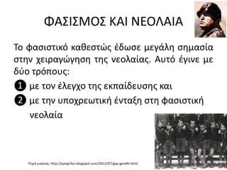 ΦΑΣΙΣΜΟΣ ΚΑΙ ΝΕΟΛΑΙΑ
Το φασιστικό καθεστώς έδωσε μεγάλη σημασία
στην χειραγώγηση της νεολαίας. Αυτό έγινε με
δύο τρόπους:
❶ με τον έλεγχο της εκπαίδευσης και
❷ με την υποχρεωτική ένταξη στη φασιστική
νεολαία
Πηγή εικόνας: http://aangirfan.blogspot.com/2012/07/gay-gandhi.html
 