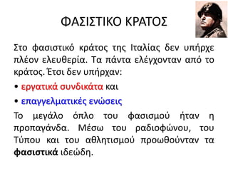 ΦΑΣΙΣΤΙΚΟ ΚΡΑΤΟΣ
Στο φασιστικό κράτος της Ιταλίας δεν υπήρχε
πλέον ελευθερία. Τα πάντα ελέγχονταν από το
κράτος. Έτσι δεν υπήρχαν:
• εργατικά συνδικάτα και
• επαγγελματικές ενώσεις
Το μεγάλο όπλο του φασισμού ήταν η
προπαγάνδα. Μέσω του ραδιοφώνου, του
Τύπου και του αθλητισμού προωθούνταν τα
φασιστικά ιδεώδη.
 