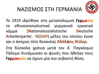 ΝΑΖΙΣΜΟΣ ΣΤΗ ΓΕΡΜΑΝΙΑ
Το 1919 ιδρύθηκε στη μεταπολεμική Γερμανία
το εθνικοσοσιαλιστικό γερμανικό εργατικό
κόμμα (Nationalsozialistische Deutsche
Arbeiterpartei - NSDAP) μέλος του οποίου έγινε
και ο άσημος τότε δεκανέας Αδόλφος Χίτλερ.
Στα δύσκολα χρόνια μετά τον Α΄ Παγκόσμιο
Πόλεμο δυνάμωσαν οι φωνές που ήθελαν τους
Γερμανούς να έχουν μία πιο σεβαστή θέση.
 