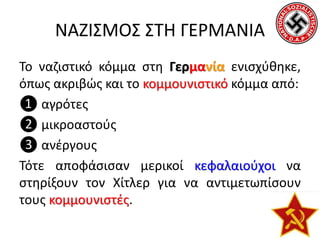 ΝΑΖΙΣΜΟΣ ΣΤΗ ΓΕΡΜΑΝΙΑ
Το ναζιστικό κόμμα στη Γερμανία ενισχύθηκε,
όπως ακριβώς και το κομμουνιστικό κόμμα από:
❶ αγρότες
❷ μικροαστούς
❸ ανέργους
Τότε αποφάσισαν μερικοί κεφαλαιούχοι να
στηρίξουν τον Χίτλερ για να αντιμετωπίσουν
τους κομμουνιστές.
 