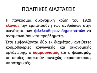 ΠΟΛΙΤΙΚΕΣ ΔΙΑΣΤΑΣΕΙΣ
Η παγκόσμια οικονομική κρίση του 1929
κλόνισε την εμπιστοσύνη των ανθρώπων στην
ικανότητα των φιλελεύθερων δημοκρατιών να
αντιμετωπίσουν τα προβλήματα.
Έτσι εμφανίζονται δύο εκ διαμέτρου αντίθετες
κοσμοθεωρίες κοινωνικής και οικονομικής
οργάνωσης: ο κομμουνισμός και ο φασισμός,
οι οποίες αποκτούν συνεχώς περισσότερους
υποστηρικτές.
 