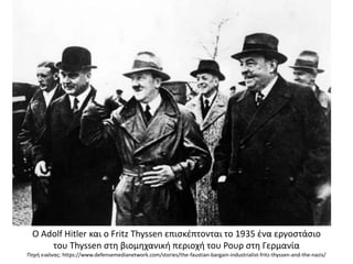 Ο Adolf Hitler και ο Fritz Thyssen επισκέπτονται το 1935 ένα εργοστάσιο
του Thyssen στη βιομηχανική περιοχή του Ρουρ στη Γερμανία
Πηγή εικόνας: https://www.defensemedianetwork.com/stories/the-faustian-bargain-industrialist-fritz-thyssen-and-the-nazis/
 