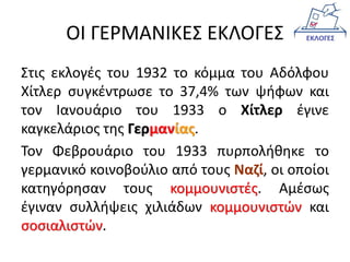 ΟΙ ΓΕΡΜΑΝΙΚΕΣ ΕΚΛΟΓΕΣ
Στις εκλογές του 1932 το κόμμα του Αδόλφου
Χίτλερ συγκέντρωσε το 37,4% των ψήφων και
τον Ιανουάριο του 1933 ο Χίτλερ έγινε
καγκελάριος της Γερμανίας.
Τον Φεβρουάριο του 1933 πυρπολήθηκε το
γερμανικό κοινοβούλιο από τους Ναζί, οι οποίοι
κατηγόρησαν τους κομμουνιστές. Αμέσως
έγιναν συλλήψεις χιλιάδων κομμουνιστών και
σοσιαλιστών.
 
