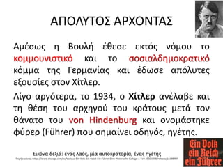 ΑΠΟΛΥΤΟΣ ΑΡΧΟΝΤΑΣ
Αμέσως η Βουλή έθεσε εκτός νόμου το
κομμουνιστικό και το σοσιαλδημοκρατικό
κόμμα της Γερμανίας και έδωσε απόλυτες
εξουσίες στον Χίτλερ.
Λίγο αργότερα, το 1934, ο Χίτλερ ανέλαβε και
τη θέση του αρχηγού του κράτους μετά τον
θάνατο του von Hindenburg και ονομάστηκε
φύρερ (Führer) που σημαίνει οδηγός, ηγέτης.
Εικόνα δεξιά: ένας λαός, μία αυτοκρατορία, ένας ηγέτης
Πηγή εικόνας: https://www.discogs.com/es/Various-Ein-Volk-Ein-Reich-Ein-Führer-Eine-Historische-Collage-1-Teil-19331938/release/11388997
 