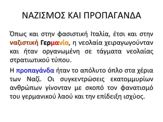 ΝΑΖΙΣΜΟΣ ΚΑΙ ΠΡΟΠΑΓΑΝΔΑ
Όπως και στην φασιστική Ιταλία, έτσι και στην
ναζιστική Γερμανία, η νεολαία χειραγωγούνταν
και ήταν οργανωμένη σε τάγματα νεολαίας
στρατιωτικού τύπου.
Η προπαγάνδα ήταν το απόλυτο όπλο στα χέρια
των Ναζί. Οι συγκεντρώσεις εκατομμυρίων
ανθρώπων γίνονταν με σκοπό τον φανατισμό
του γερμανικού λαού και την επίδειξη ισχύος.
 