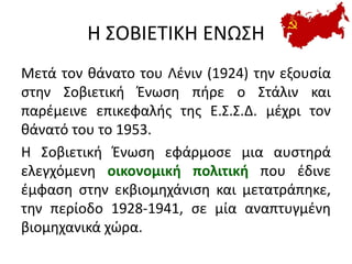 Η ΣΟΒΙΕΤΙΚΗ ΕΝΩΣΗ
Μετά τον θάνατο του Λένιν (1924) την εξουσία
στην Σοβιετική Ένωση πήρε ο Στάλιν και
παρέμεινε επικεφαλής της Ε.Σ.Σ.Δ. μέχρι τον
θάνατό του το 1953.
H Σοβιετική Ένωση εφάρμοσε μια αυστηρά
ελεγχόμενη οικονομική πολιτική που έδινε
έμφαση στην εκβιομηχάνιση και μετατράπηκε,
την περίοδο 1928-1941, σε μία αναπτυγμένη
βιομηχανικά χώρα.
 