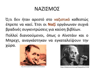 ΝΑΖΙΣΜΟΣ
Ό,τι δεν ήταν αρεστό στο ναζιστικό καθεστώς
έπρεπε να καεί. Έτσι οι Ναζί οργάνωναν συχνά
βραδινές συγκεντρώσεις για καύση βιβλίων.
Πολλοί διανοούμενοι, όπως ο Αϊνστάιν και ο
Μπρεχτ, αναγκάστηκαν να εγκαταλείψουν την
χώρα.
https://www.sansimera.gr/biographies/1248
https://thisismybipolarlife.wordpress.com/2013/06/01/
 