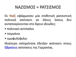 ΝΑΖΙΣΜΟΣ = ΡΑΤΣΙΣΜΟΣ
Οι Ναζί εφάρμοσαν μία επιθετική ρατσιστική
πολιτική απέναντι σε όλους όσους δεν
ανταποκρίνονταν στο Άρειο ιδεώδες:
• πολιτικοί αντίπαλοι
• τσιγγάνοι
• ομοφυλόφιλοι
Ιδιαίτερη σκληρότητα έδειξαν απέναντι στους
Εβραίους κατοίκους της Γερμανίας.
 