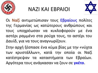 ΝΑΖΙ ΚΑΙ ΕΒΡΑΙΟΙ
Οι Ναζί αντιμετώπισαν τους Εβραίους πολίτες
της Γερμανίας ως κατώτερους ανθρώπους και
τους υποχρέωσαν να κυκλοφορούν με ένα
αστέρι ραμμένο στα ρούχα τους, το αστέρι του
Δαυίδ, για να τους αναγνωρίζουν.
Στην αρχή ξέσπασε ένα κύμα βίας με την «νύχτα
των κρυστάλλων», κατά την οποία οι Ναζί
κατέστρεψαν τα καταστήματα των Εβραίων.
Αργότερα τους ανάγκασαν να ζουν σε γκέτο.
 