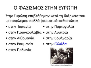 Ο ΦΑΣΙΣΜΟΣ ΣΤΗΝ ΕΥΡΩΠΗ
Στην Ευρώπη επιβλήθηκαν κατά τη διάρκεια του
μεσοπολέμου πολλά φασιστικά καθεστώτα:
• στην Ισπανία • στην Πορτογαλία
• στην Γιουγκοσλαβία • στην Αυστρία
• στην Λιθουανία • στην Βουλγαρία
• στην Ρουμανία • στην Ελλάδα
• στην Πολωνία
Πηγή εικόνας: https://www.lifo.gr/
 