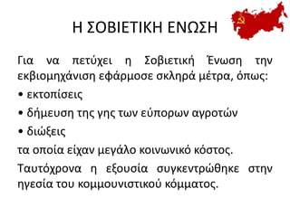 Η ΣΟΒΙΕΤΙΚΗ ΕΝΩΣΗ
Για να πετύχει η Σοβιετική Ένωση την
εκβιομηχάνιση εφάρμοσε σκληρά μέτρα, όπως:
• εκτοπίσεις
• δήμευση της γης των εύπορων αγροτών
• διώξεις
τα οποία είχαν μεγάλο κοινωνικό κόστος.
Ταυτόχρονα η εξουσία συγκεντρώθηκε στην
ηγεσία του κομμουνιστικού κόμματος.
 