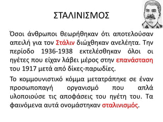 ΣΤΑΛΙΝΙΣΜΟΣ
Όσοι άνθρωποι θεωρήθηκαν ότι αποτελούσαν
απειλή για τον Στάλιν διώχθηκαν ανελέητα. Την
περίοδο 1936-1938 εκτελέσθηκαν όλοι οι
ηγέτες που είχαν λάβει μέρος στην επανάσταση
του 1917 μετά από δίκες-παρωδίες.
Το κομμουνιστικό κόμμα μετατράπηκε σε έναν
προσωποπαγή οργανισμό που απλά
υλοποιούσε τις αποφάσεις του ηγέτη του. Τα
φαινόμενα αυτά ονομάστηκαν σταλινισμός.
 