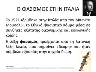 Ο ΦΑΣΙΣΜΟΣ ΣΤΗΝ ΙΤΑΛΙΑ
Το 1921 ιδρύθηκε στην Ιταλία από τον Μπενίτο
Μουσολίνι το Εθνικό Φασιστικό Κόμμα μέσα σε
συνθήκες οξύτατης οικονομικής και κοινωνικής
κρίσης.
Η λέξη φασισμός προέρχεται από τη λατινική
λέξη fascio, που σημαίνει «δέσμη» και ήταν
σύμβολο εξουσίας στην αρχαία Ρώμη.
Πηγή εικόνας:
https://www.library.wisc.edu/exhibits/special-collections/italian-life-under-fascism-selections-from-the-fry-collection/il-duce/
 