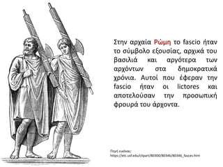 Στην αρχαία Ρώμη το fascio ήταν
το σύμβολο εξουσίας, αρχικά του
βασιλιά και αργότερα των
αρχόντων στα δημοκρατικά
χρόνια. Αυτοί που έφεραν την
fascio ήταν οι lictores και
αποτελούσαν την προσωπική
φρουρά του άρχοντα.
Πηγή εικόνας:
https://etc.usf.edu/clipart/80300/80346/80346_fasces.htm
 