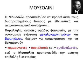 ΜΟΥΣΟΛΙΝΙ
Ο Μουσολίνι προσπαθούσε να προσελκύσει τους
δυσαρεστημένους Ιταλούς με εθνικιστικά και
αντικαπιταλιστικά συνθήματα.
Παράλληλα, ένοπλες ομάδες φασιστών, με την
οικονομική ενίσχυση μεγαλογαιοκτημόνων και
βιομηχάνων, άρχισαν να τρομοκρατούν και να
δολοφονούν
• κομμουνιστές • σοσιαλιστές και • συνδικαλιστές,
ενώ ο Μουσολίνι προπαγάνδιζε την ανάγκη
επιβολής δικτατορίας.
 